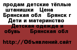 продам детские тёплые штанишки › Цена ­ 100 - Брянская обл., Брянск г. Дети и материнство » Детская одежда и обувь   . Брянская обл.